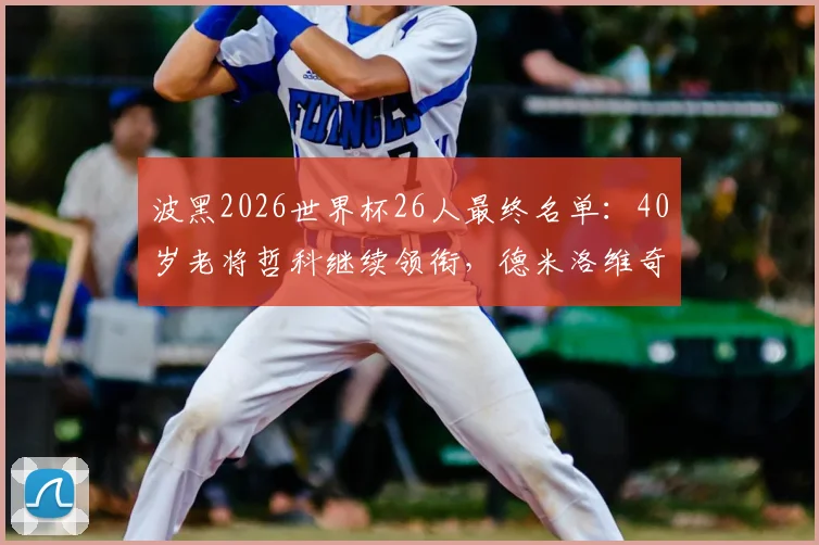 波黑2026世界杯26人最终名单:40岁老将哲科继续领衔,德米洛维奇等球星入选详情解读