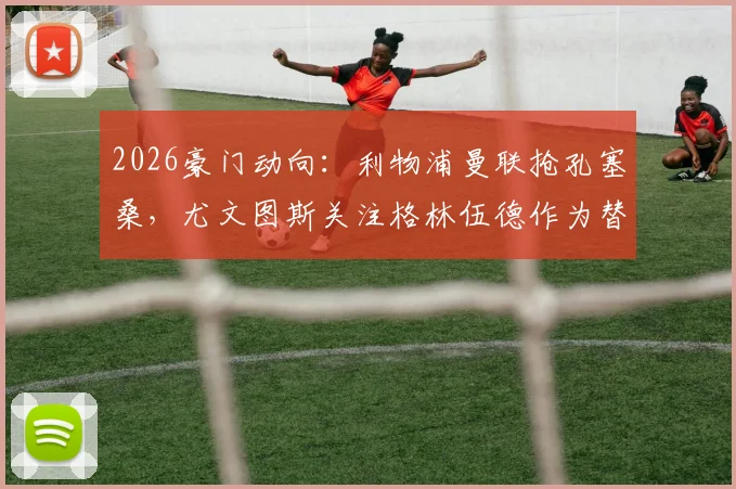 2026豪门动向:利物浦曼联抢孔塞桑,尤文图斯关注格林伍德作为替代选择