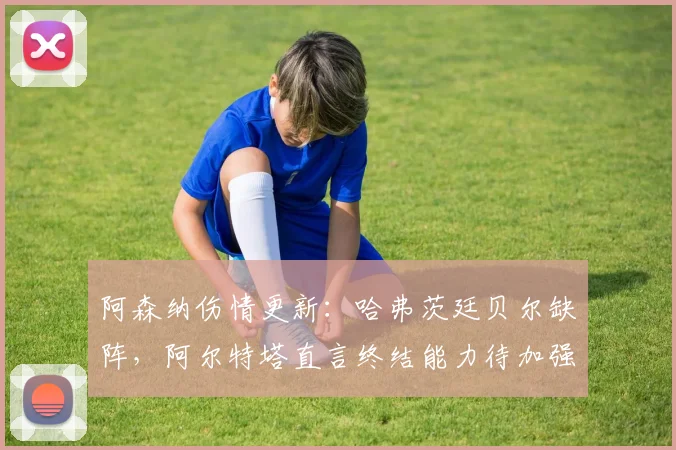 阿森纳伤情更新：哈弗茨廷贝尔缺阵，阿尔特塔直言终结能力待加强