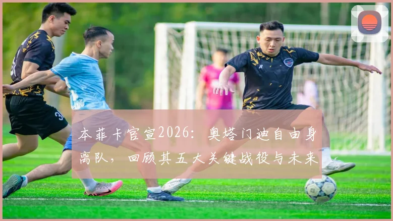 本菲卡官宣2026：奥塔门迪自由身离队，回顾其五大关键战役与未来去向分析