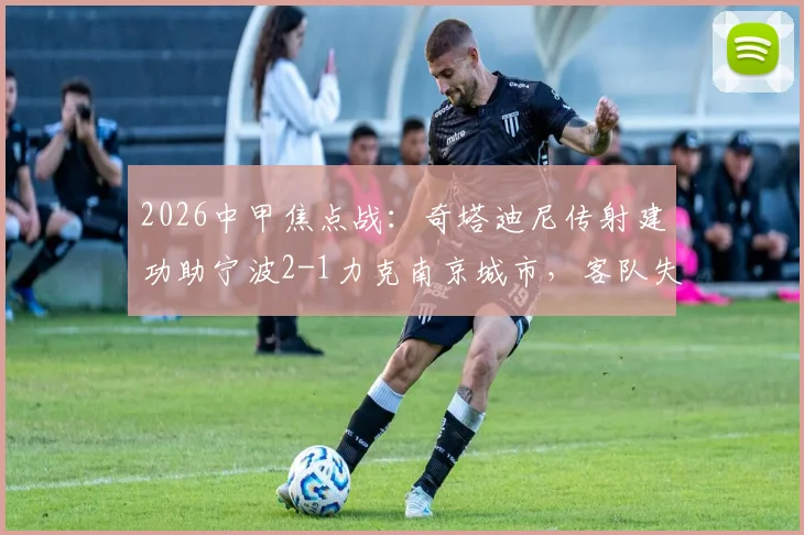 2026中甲焦点战：奇塔迪尼传射建功助宁波2-1力克南京城市，客队失利原因解析