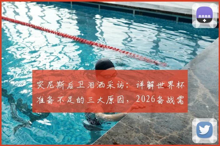 突尼斯后卫泪洒采访:详解世界杯准备不足的三大原因,2026备战需吸取哪些教训