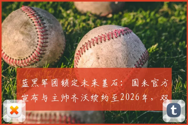 蓝黑军团锁定未来基石：国米官方宣布与主帅齐沃续约至2026年，双冠功勋开启新征程