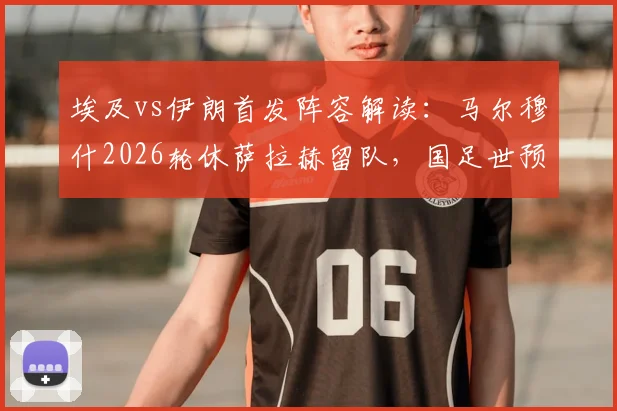 埃及vs伊朗首发阵容解读：马尔穆什2026轮休萨拉赫留队，国足世预赛对手战术调整引关注