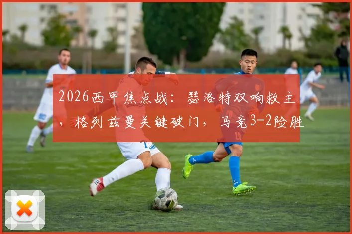 2026西甲焦点战：瑟洛特双响救主，格列兹曼关键破门，马竞3-2险胜毕包终结四连败颓势