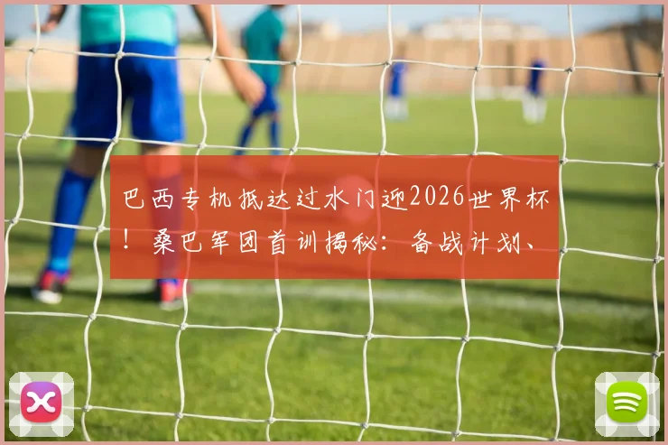 巴西专机抵达过水门迎2026世界杯！桑巴军团首训揭秘：备战计划、训练重点与战术解析全知道