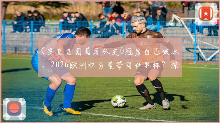 C罗直言葡萄牙队史0冠靠自己破冰，2026欧洲杯分量等同世界杯？深度剖析C罗时代前后国家队变迁