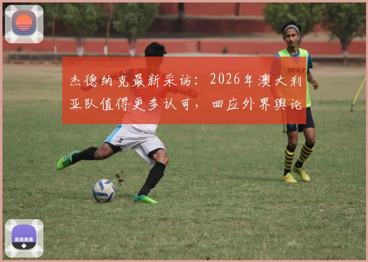 杰德纳克最新采访：2026年澳大利亚队值得更多认可，回应外界舆论风波与球队真实评价