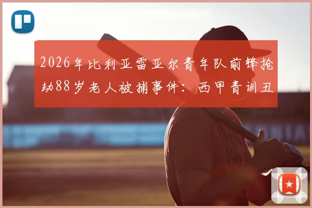 2026年比利亚雷亚尔青年队前锋抢劫88岁老人被捕事件：西甲青训丑闻细节与球员犯罪最新进展深度追踪