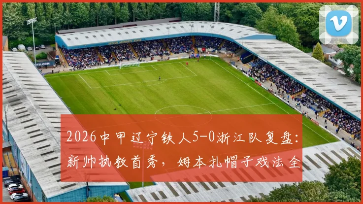 2026中甲辽宁铁人5-0浙江队复盘:新帅执教首秀,姆本扎帽子戏法全场录像与技术统计详解