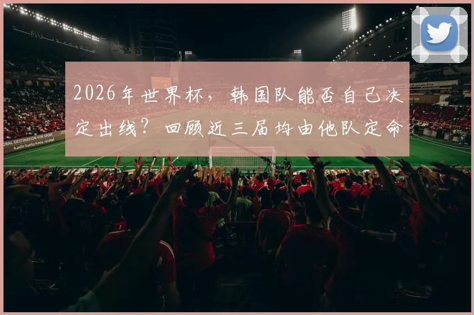 2026年世界杯，韩国队能否自己决定出线？回顾近三届均由他队定命运的历程与启示