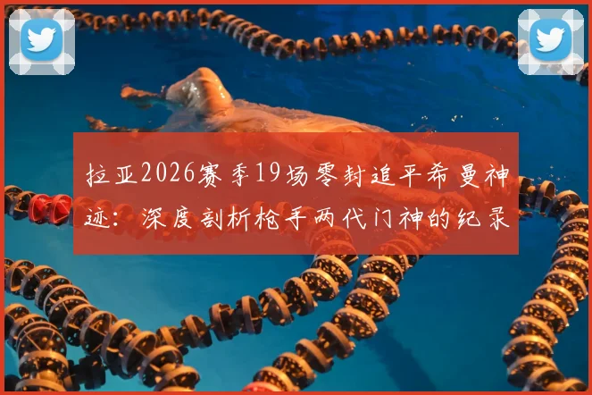 拉亚2026赛季19场零封追平希曼神迹:深度剖析枪手两代门神的纪录含金量与风格差异