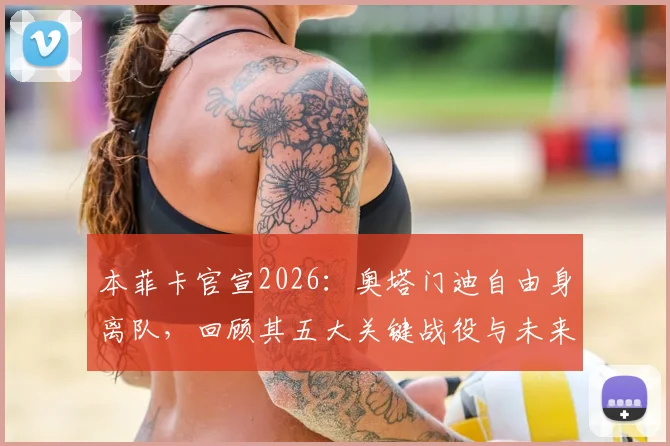 本菲卡官宣2026:奥塔门迪自由身离队,回顾其五大关键战役与未来去向分析