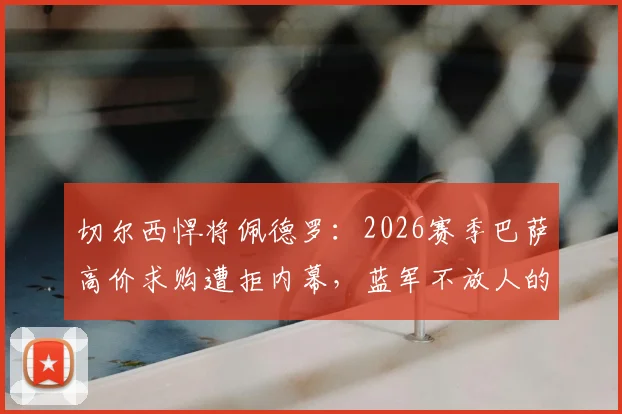 切尔西悍将佩德罗：2026赛季巴萨高价求购遭拒内幕，蓝军不放人的战略考量与球员合同深度解析