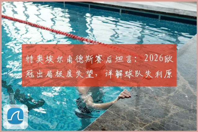 特奥埃尔南德斯赛后坦言:2026欧冠出局极度失望,详解球队失利原因与个人感受