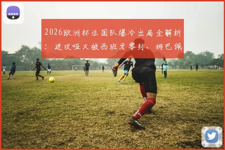 2026欧洲杯法国队爆冷出局全解析:进攻哑火被西班牙零封,姆巴佩们的问题在哪?