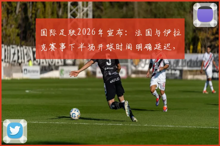 国际足联2026年宣布:法国与伊拉克赛事下半场开球时间明确延迟,7点前不会启动