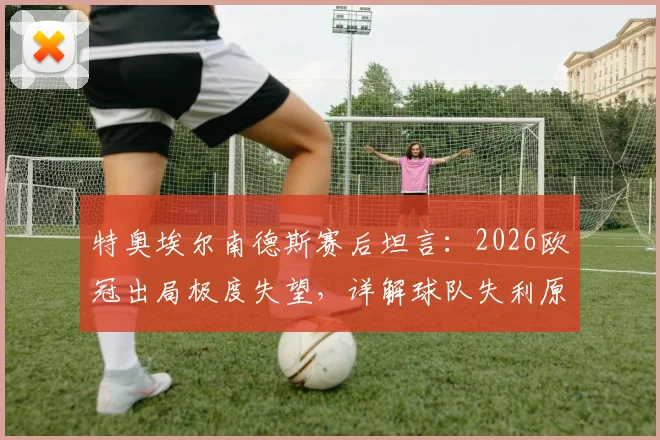 特奥埃尔南德斯赛后坦言：2026欧冠出局极度失望，详解球队失利原因与个人感受