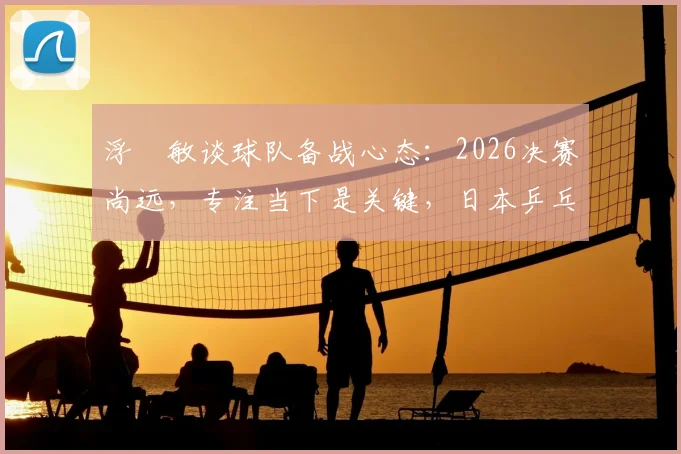 浮嶋敏谈球队备战心态：2026决赛尚远，专注当下是关键，日本乒乓球队需稳步前行
