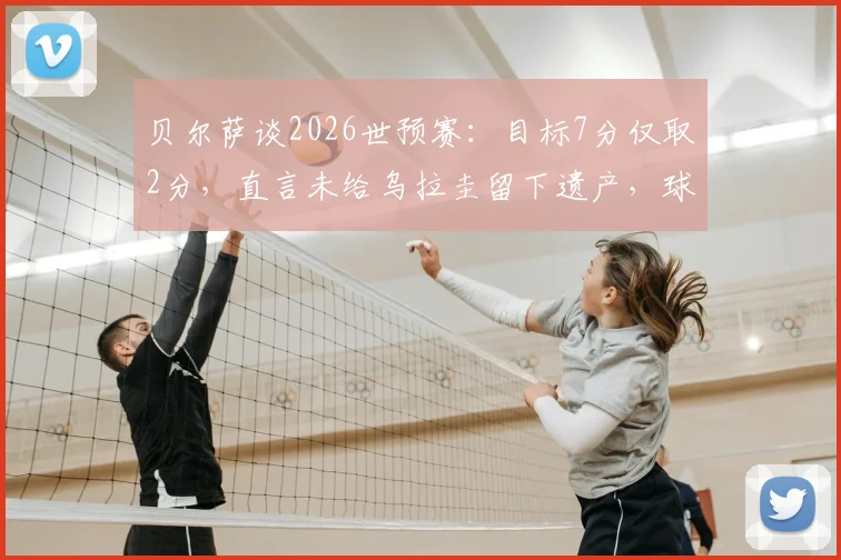 贝尔萨谈2026世预赛：目标7分仅取2分，直言未给乌拉圭留下遗产，球队前景深度解析