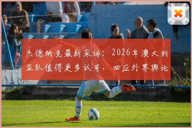 杰德纳克最新采访:2026年澳大利亚队值得更多认可,回应外界舆论风波与球队真实评价