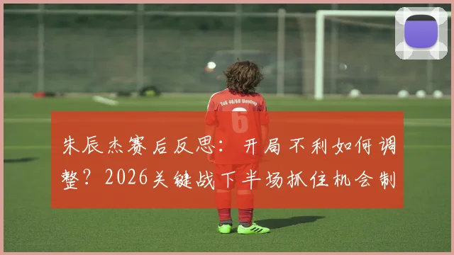 朱辰杰赛后反思:开局不利如何调整?2026关键战下半场抓住机会制胜全解析