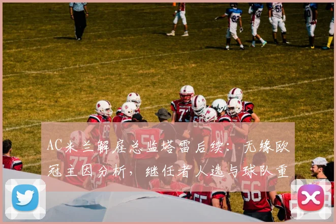AC米兰解雇总监塔雷后续：无缘欧冠主因分析，继任者人选与球队重建方向解读