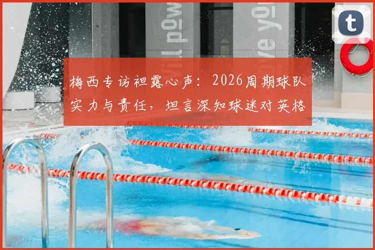 梅西专访袒露心声:2026周期球队实力与责任,坦言深知球迷对英格兰一役的深切期望