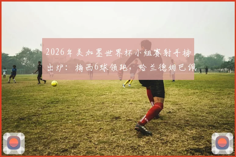 2026年美加墨世界杯小组赛射手榜出炉：梅西6球领跑，哈兰德姆巴佩4球紧追，谁将问鼎金靴？