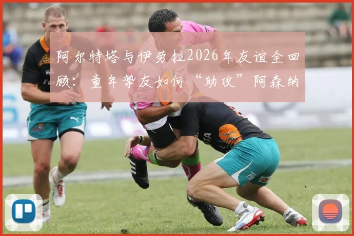 阿尔特塔与伊劳拉2026年友谊全回顾:童年挚友如何“助攻”阿森纳争冠,深度解析伯恩茅斯主帅的战术与影响