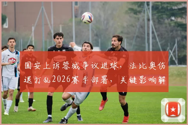国安上诉蓉城争议进球，法比奥伤退打乱2026赛季部署，关键影响解析