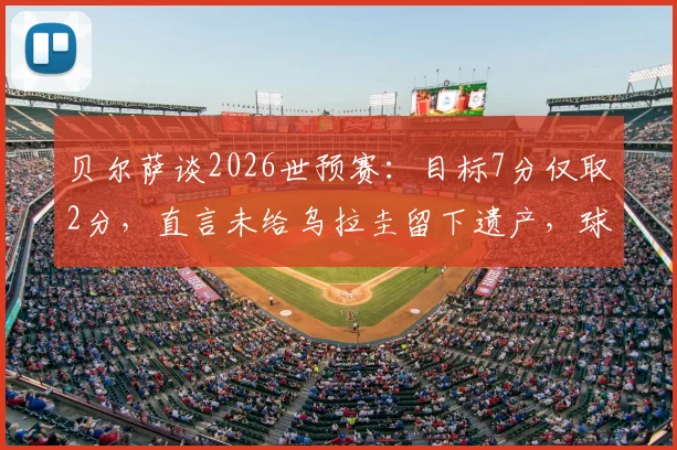 贝尔萨谈2026世预赛：目标7分仅取2分，直言未给乌拉圭留下遗产，球队前景深度解析