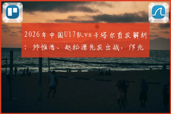 2026年中国U17队vs卡塔尔首发解析：帅惟浩、赵松源先发出战，邝兆镭替补席待命，附关键球员位置与战术看点