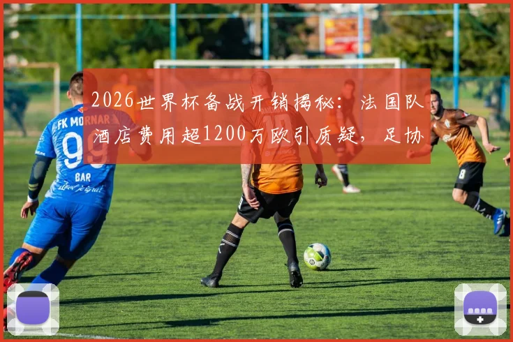 2026世界杯备战开销揭秘：法国队酒店费用超1200万欧引质疑，足协财务压力如何应对？