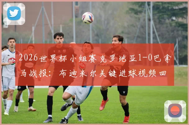 2026世界杯小组赛克罗地亚1-0巴拿马战报：布迪米尔关键进球视频回放，附两队全场数据及晋级前景分析