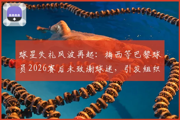 球星失礼风波再起：梅西等巴黎球员2026赛后未致谢球迷，引发组织公开抗议，职业礼仪与球迷文化冲突深度探讨