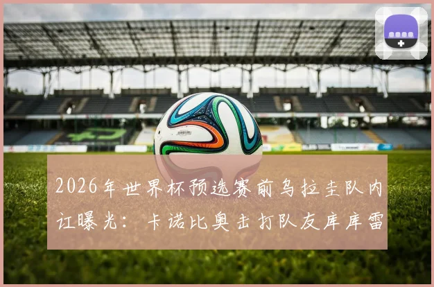 2026年世界杯预选赛前乌拉圭队内讧曝光：卡诺比奥击打队友库库雷利亚照片引全网争议