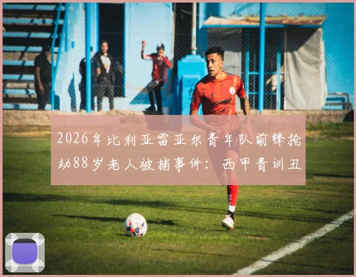 2026年比利亚雷亚尔青年队前锋抢劫88岁老人被捕事件:西甲青训丑闻细节与球员犯罪最新进展深度追踪