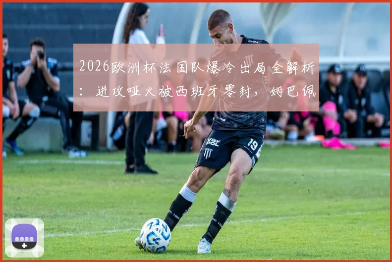 2026欧洲杯法国队爆冷出局全解析：进攻哑火被西班牙零封，姆巴佩们的问题在哪？