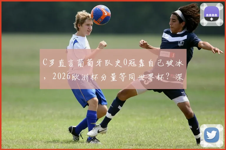C罗直言葡萄牙队史0冠靠自己破冰,2026欧洲杯分量等同世界杯?深度剖析C罗时代前后国家队变迁