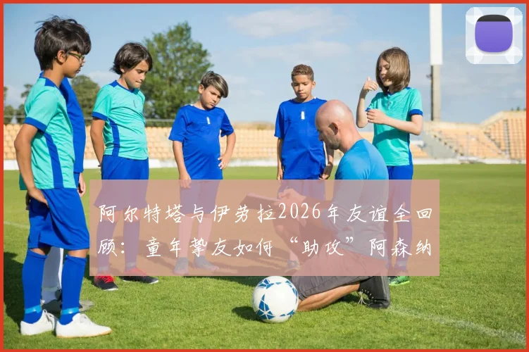 阿尔特塔与伊劳拉2026年友谊全回顾：童年挚友如何“助攻”阿森纳争冠，深度解析伯恩茅斯主帅的战术与影响