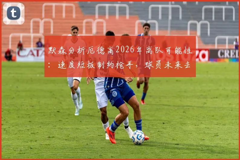 默森分析厄德高2026年离队可能性：速度短板制约枪手，球员未来去向何方？