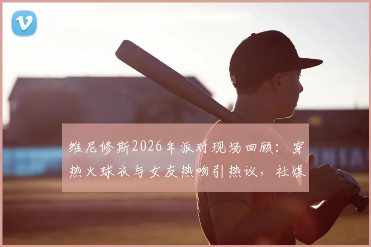 维尼修斯2026年派对现场回顾:穿热火球衣与女友热吻引热议,社媒深情告别原文与女友背景全解析