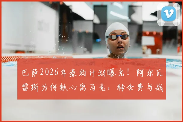 巴萨2026年豪购计划曝光！阿尔瓦雷斯为何铁心离马竞，转会费与战术位置深度分析