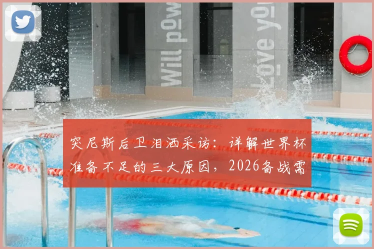 突尼斯后卫泪洒采访:详解世界杯准备不足的三大原因,2026备战需吸取哪些教训
