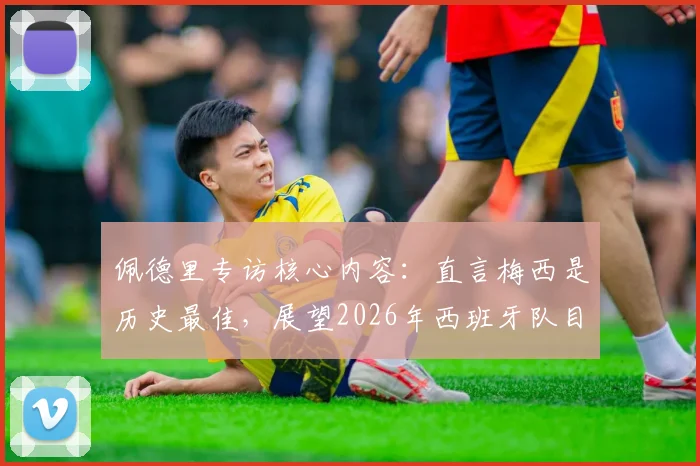 佩德里专访核心内容：直言梅西是历史最佳，展望2026年西班牙队目标与挑战