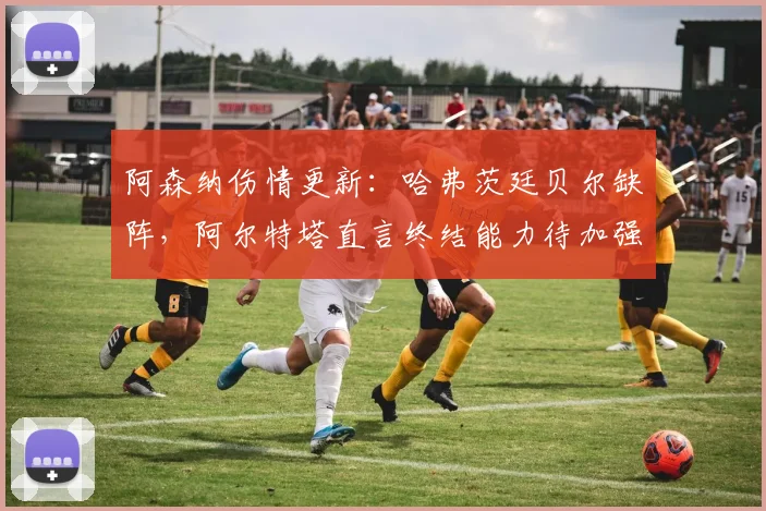 阿森纳伤情更新：哈弗茨廷贝尔缺阵，阿尔特塔直言终结能力待加强