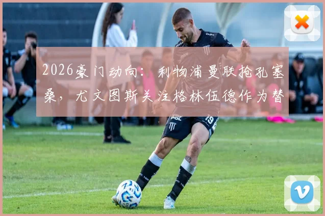 2026豪门动向：利物浦曼联抢孔塞桑，尤文图斯关注格林伍德作为替代选择
