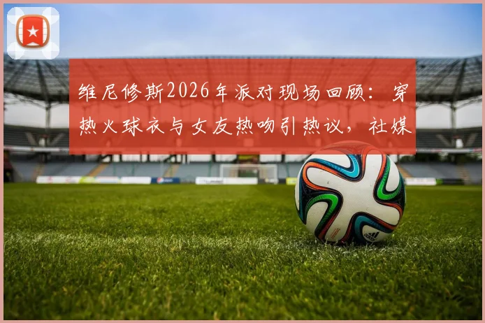 维尼修斯2026年派对现场回顾：穿热火球衣与女友热吻引热议，社媒深情告别原文与女友背景全解析