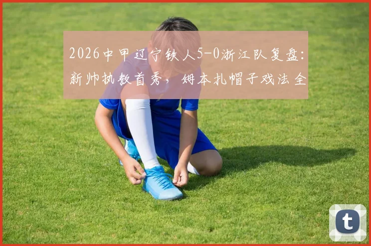 2026中甲辽宁铁人5-0浙江队复盘：新帅执教首秀，姆本扎帽子戏法全场录像与技术统计详解